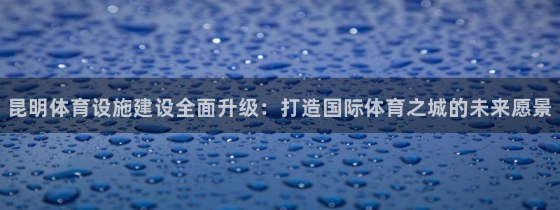 意昂体育4招商电话地址是多少：昆明体育设施建设全面升