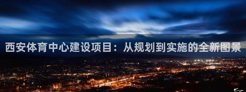 意昂4神州：西安体育中心建设项目：从规划到实施的全新图景